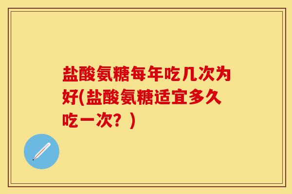 盐酸氨糖每年吃几次为好(盐酸氨糖适宜多久吃一次？)