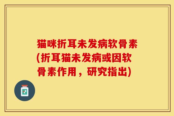 猫咪折耳未发病软骨素(折耳猫未发病或因软骨素作用，研究指出)
