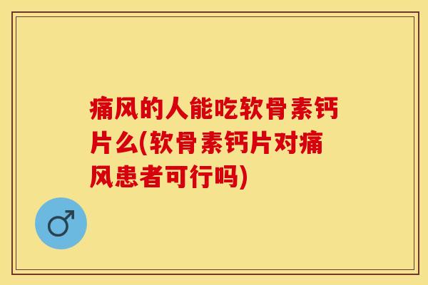 痛风的人能吃软骨素钙片么(软骨素钙片对痛风患者可行吗)