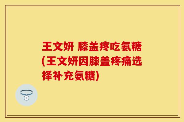 王文妍 膝盖疼吃氨糖(王文妍因膝盖疼痛选择补充氨糖)