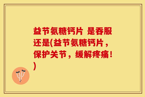 益节氨糖钙片 是吞服还是(益节氨糖钙片，保护关节，缓解疼痛！)