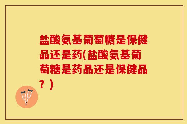盐酸氨基葡萄糖是保健品还是药(盐酸氨基葡萄糖是药品还是保健品？)