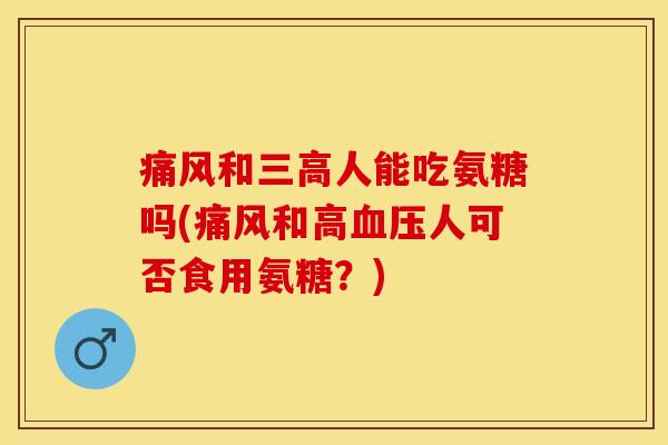 痛风和三高人能吃氨糖吗(痛风和高血压人可否食用氨糖？)