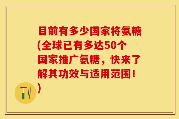 目前有多少国家将氨糖(全球已有多达50个国家推广氨糖，快来了解其功效与适用范围！)