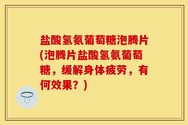 盐酸氢氨葡萄糖泡腾片(泡腾片盐酸氢氨葡萄糖，缓解身体疲劳，有何效果？)