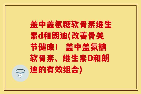 盖中盖氨糖软骨素维生素d和朗迪(改善骨关节健康！ 盖中盖氨糖软骨素、维生素D和朗迪的有效组合)