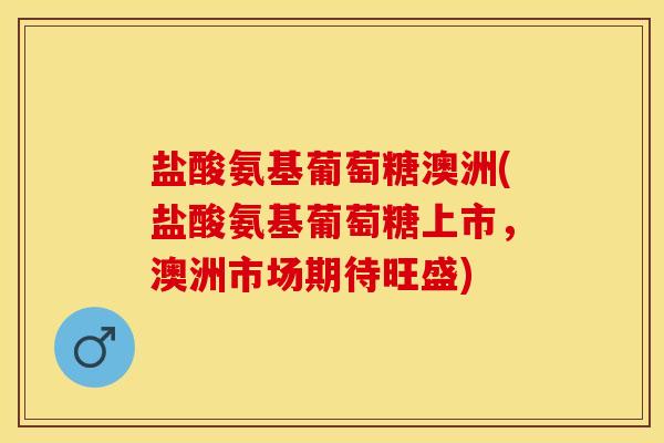 盐酸氨基葡萄糖澳洲(盐酸氨基葡萄糖上市，澳洲市场期待旺盛)