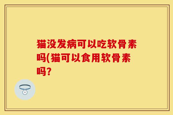 猫没发病可以吃软骨素吗(猫可以食用软骨素吗？