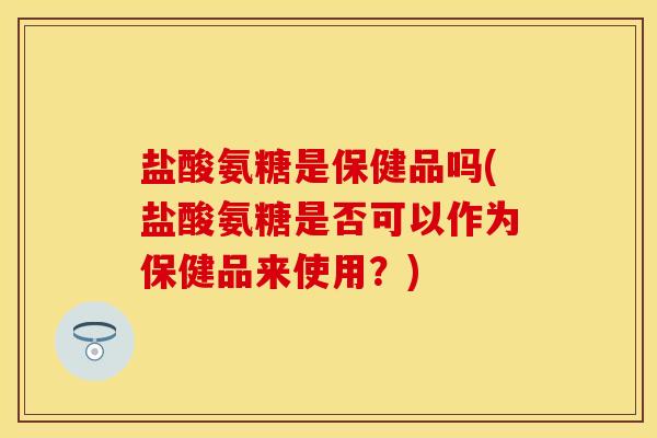 盐酸氨糖是保健品吗(盐酸氨糖是否可以作为保健品来使用？)