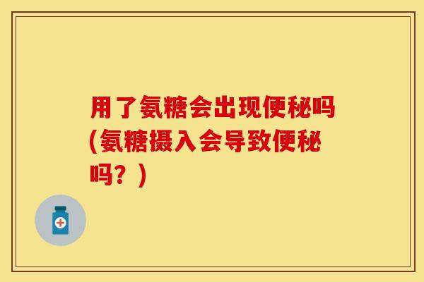 用了氨糖会出现便秘吗(氨糖摄入会导致便秘吗？)
