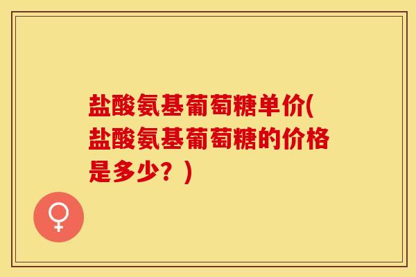 盐酸氨基葡萄糖单价(盐酸氨基葡萄糖的价格是多少？)
