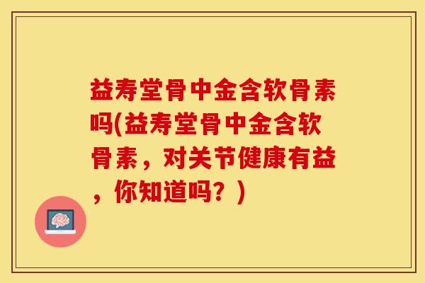 益寿堂骨中金含软骨素吗(益寿堂骨中金含软骨素，对关节健康有益，你知道吗？)