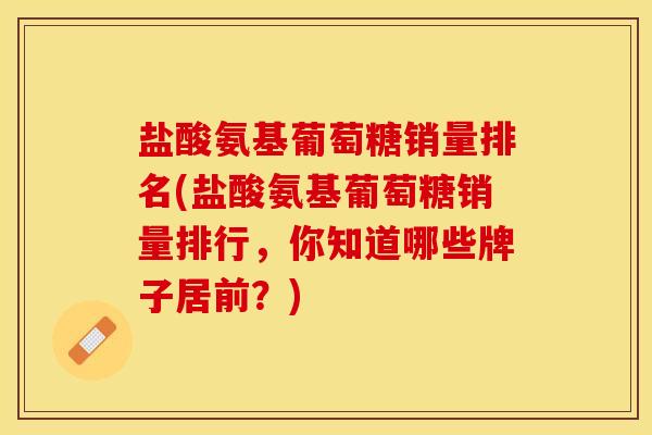 盐酸氨基葡萄糖销量排名(盐酸氨基葡萄糖销量排行，你知道哪些牌子居前？)