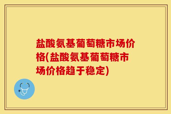 盐酸氨基葡萄糖市场价格(盐酸氨基葡萄糖市场价格趋于稳定)