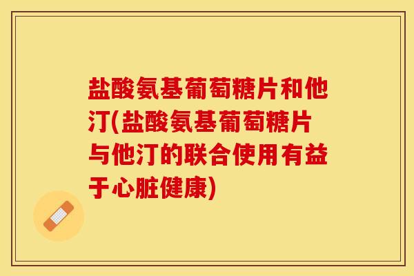 盐酸氨基葡萄糖片和他汀(盐酸氨基葡萄糖片与他汀的联合使用有益于心脏健康)