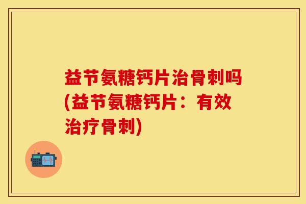 益节氨糖钙片治骨刺吗(益节氨糖钙片：有效治疗骨刺)