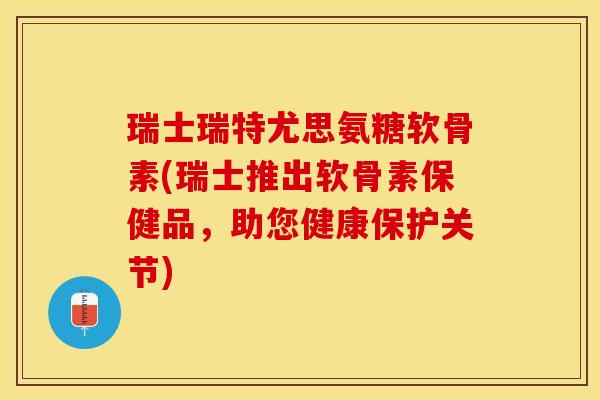 瑞士瑞特尤思氨糖软骨素(瑞士推出软骨素保健品，助您健康保护关节)