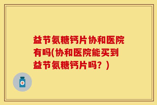 益节氨糖钙片协和医院有吗(协和医院能买到益节氨糖钙片吗？)
