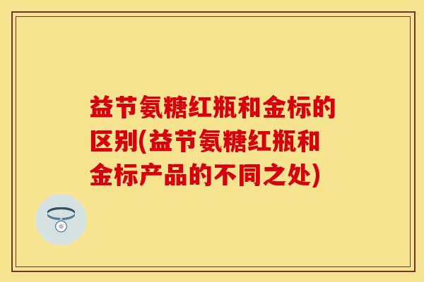 益节氨糖红瓶和金标的区别(益节氨糖红瓶和金标产品的不同之处)