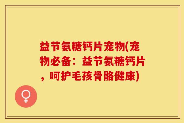 益节氨糖钙片宠物(宠物必备：益节氨糖钙片，呵护毛孩骨骼健康)