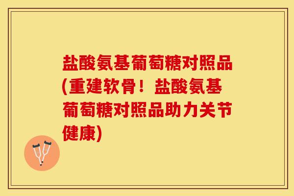 盐酸氨基葡萄糖对照品(重建软骨！盐酸氨基葡萄糖对照品助力关节健康)