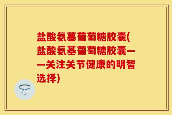 盐酸氨墓葡萄糖胶囊(盐酸氨基葡萄糖胶囊——关注关节健康的明智选择)