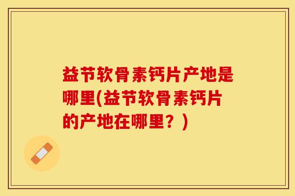 益节软骨素钙片产地是哪里(益节软骨素钙片的产地在哪里？)