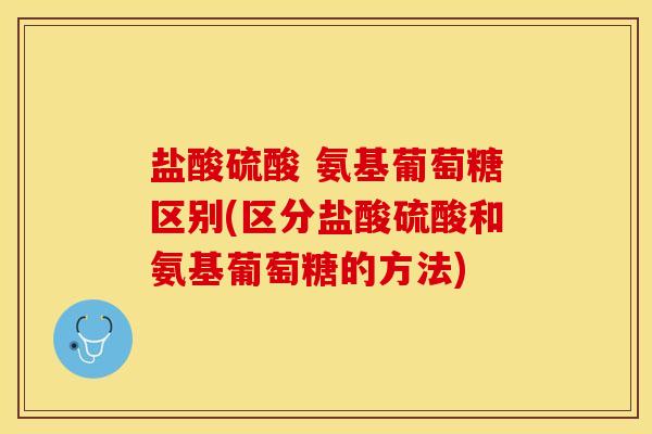 盐酸硫酸 氨基葡萄糖区别(区分盐酸硫酸和氨基葡萄糖的方法)