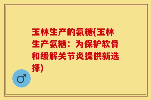 玉林生产的氨糖(玉林生产氨糖：为保护软骨和缓解关节炎提供新选择)