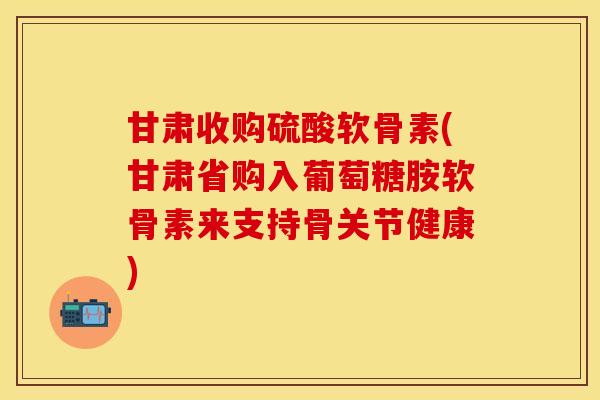 甘肃收购硫酸软骨素(甘肃省购入葡萄糖胺软骨素来支持骨关节健康)