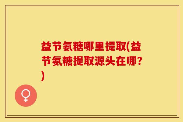 益节氨糖哪里提取(益节氨糖提取源头在哪？)