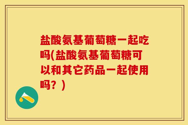 盐酸氨基葡萄糖一起吃吗(盐酸氨基葡萄糖可以和其它药品一起使用吗？)