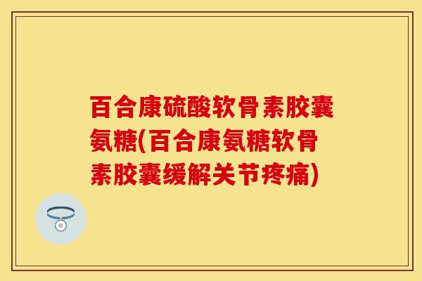 百合康硫酸软骨素胶囊氨糖(百合康氨糖软骨素胶囊缓解关节疼痛)