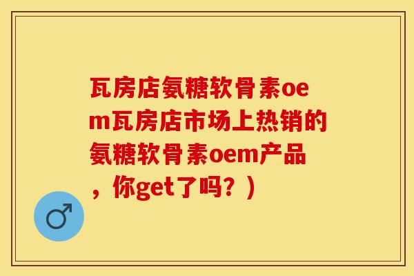 瓦房店氨糖软骨素oem瓦房店市场上热销的氨糖软骨素oem产品，你get了吗？)