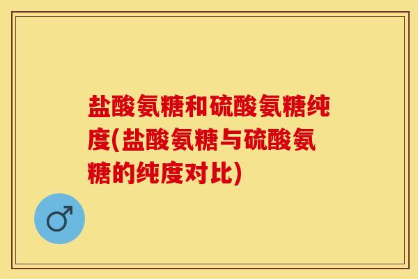 盐酸氨糖和硫酸氨糖纯度(盐酸氨糖与硫酸氨糖的纯度对比)