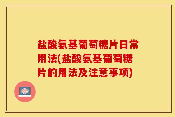 盐酸氨基葡萄糖片日常用法(盐酸氨基葡萄糖片的用法及注意事项)