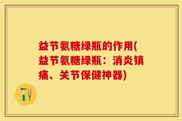 益节氨糖绿瓶的作用(益节氨糖绿瓶：消炎镇痛、关节保健神器)