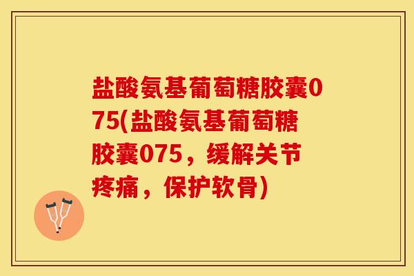 盐酸氨基葡萄糖胶囊075(盐酸氨基葡萄糖胶囊075，缓解关节疼痛，保护软骨)