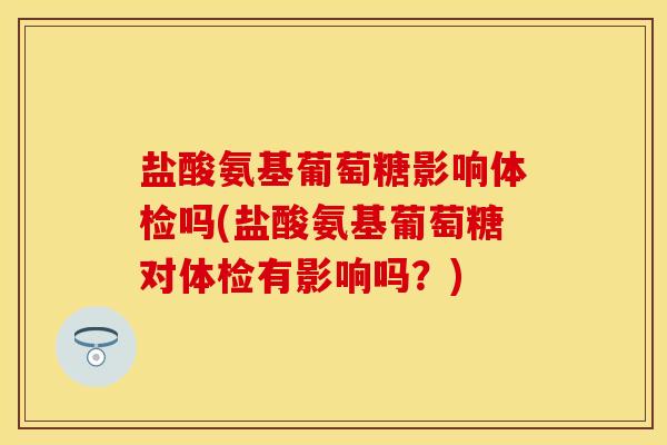 盐酸氨基葡萄糖影响体检吗(盐酸氨基葡萄糖对体检有影响吗？)