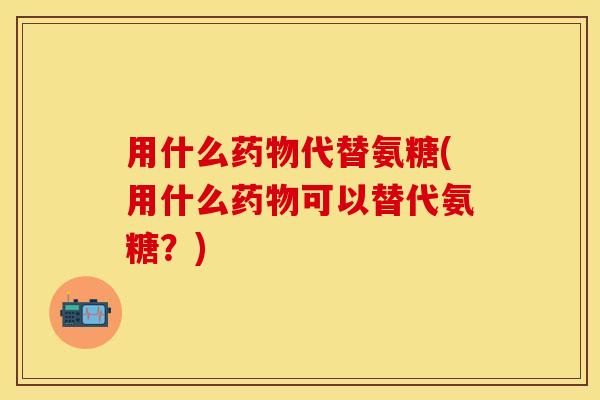 用什么药物代替氨糖(用什么药物可以替代氨糖？)