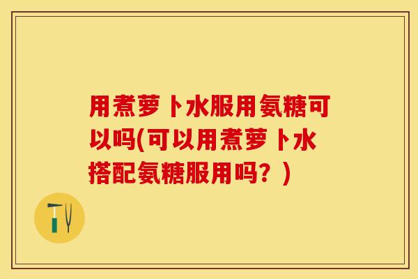 用煮萝卜水服用氨糖可以吗(可以用煮萝卜水搭配氨糖服用吗？)