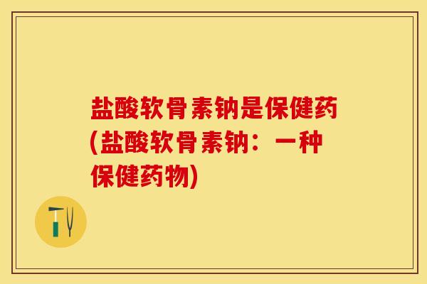 盐酸软骨素钠是保健药(盐酸软骨素钠：一种保健药物)