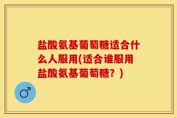 盐酸氨基葡萄糖适合什么人服用(适合谁服用盐酸氨基葡萄糖？)