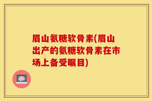 眉山氨糖软骨素(眉山出产的氨糖软骨素在市场上备受瞩目)