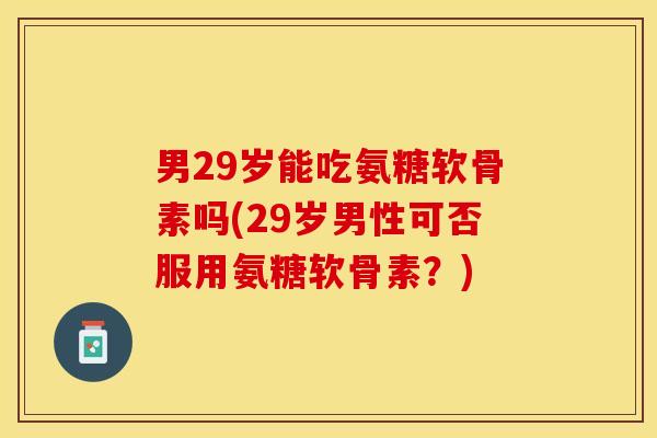 男29岁能吃氨糖软骨素吗(29岁男性可否服用氨糖软骨素？)