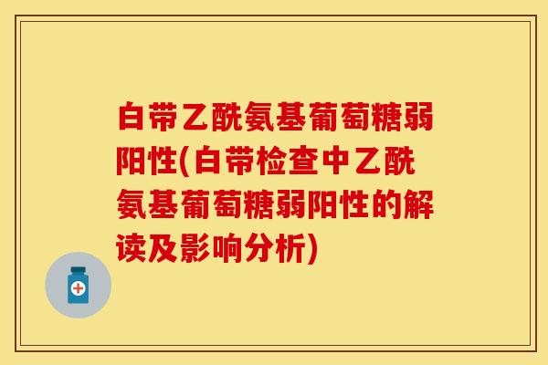 白带乙酰氨基葡萄糖弱阳性(白带检查中乙酰氨基葡萄糖弱阳性的解读及影响分析)