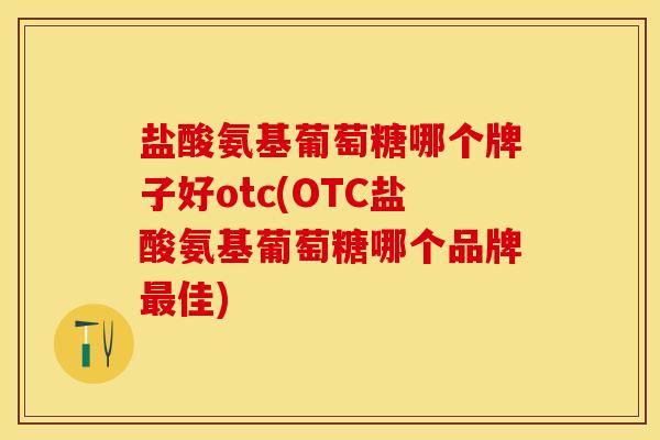 盐酸氨基葡萄糖哪个牌子好otc(OTC盐酸氨基葡萄糖哪个品牌最佳)