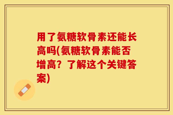 用了氨糖软骨素还能长高吗(氨糖软骨素能否增高？了解这个关键答案)