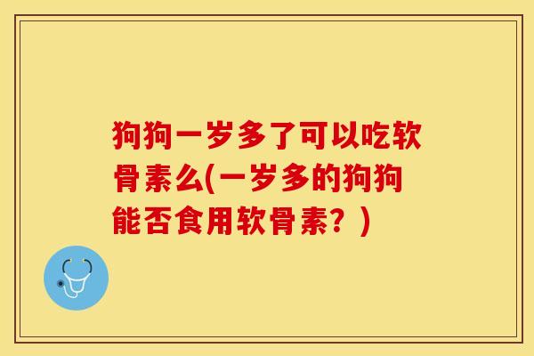 狗狗一岁多了可以吃软骨素么(一岁多的狗狗能否食用软骨素？)