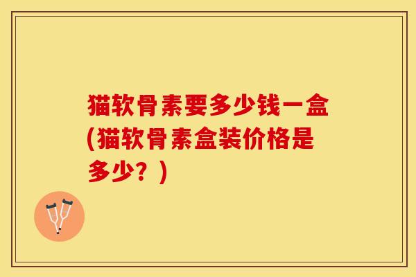 猫软骨素要多少钱一盒(猫软骨素盒装价格是多少？)
